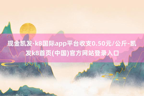 现金凯发·k8国际app平台收支0.50元/公斤-凯发k8首页(中国)官方网站登录入口