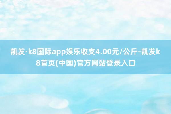 凯发·k8国际app娱乐收支4.00元/公斤-凯发k8首页(中国)官方网站登录入口