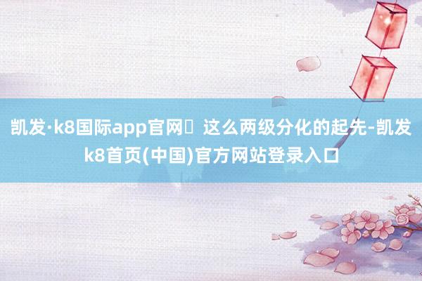 凯发·k8国际app官网☄这么两级分化的起先-凯发k8首页(中国)官方网站登录入口