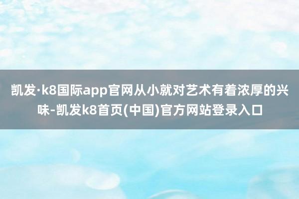 凯发·k8国际app官网从小就对艺术有着浓厚的兴味-凯发k8首页(中国)官方网站登录入口