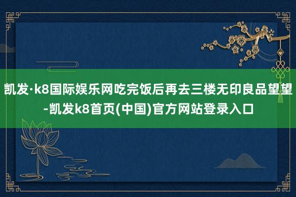 凯发·k8国际娱乐网吃完饭后再去三楼无印良品望望-凯发k8首页(中国)官方网站登录入口