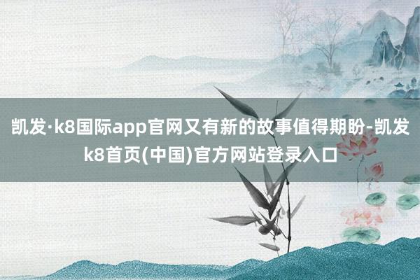 凯发·k8国际app官网又有新的故事值得期盼-凯发k8首页(中国)官方网站登录入口