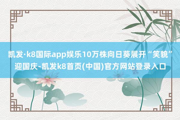 凯发·k8国际app娱乐10万株向日葵展开“笑貌”迎国庆-凯发k8首页(中国)官方网站登录入口