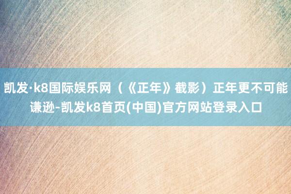 凯发·k8国际娱乐网（《正年》截影）正年更不可能谦逊-凯发k8首页(中国)官方网站登录入口