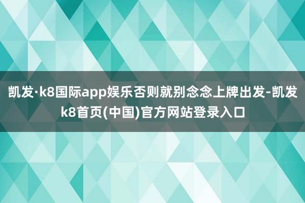 凯发·k8国际app娱乐否则就别念念上牌出发-凯发k8首页(中国)官方网站登录入口