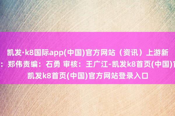 凯发·k8国际app(中国)官方网站（资讯）上游新闻 郑伟 何保裁剪：郑伟责编：石勇 审核：王广江-凯发k8首页(中国)官方网站登录入口