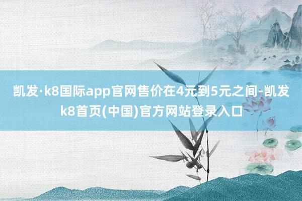 凯发·k8国际app官网售价在4元到5元之间-凯发k8首页(中国)官方网站登录入口