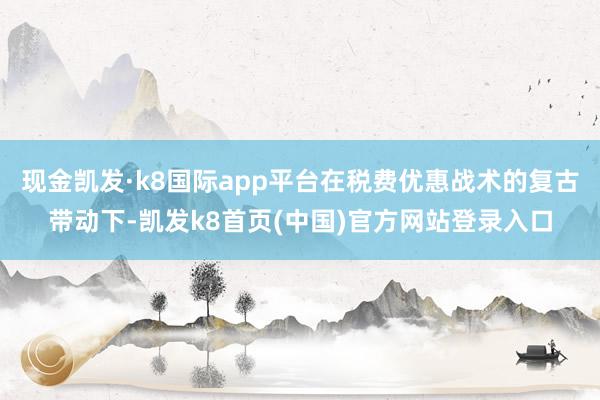 现金凯发·k8国际app平台在税费优惠战术的复古带动下-凯发k8首页(中国)官方网站登录入口