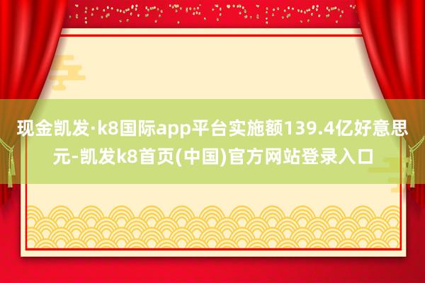 现金凯发·k8国际app平台实施额139.4亿好意思元-凯发k8首页(中国)官方网站登录入口