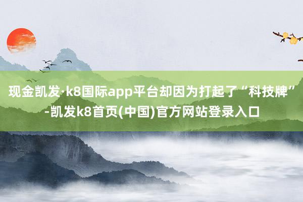 现金凯发·k8国际app平台却因为打起了“科技牌”-凯发k8首页(中国)官方网站登录入口