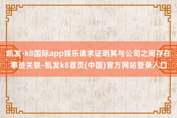 凯发·k8国际app娱乐请求证明其与公司之间存在事迹关联-凯发k8首页(中国)官方网站登录入口