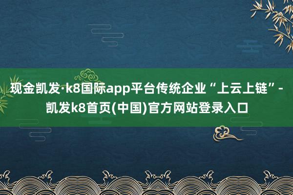 现金凯发·k8国际app平台传统企业“上云上链”-凯发k8首页(中国)官方网站登录入口