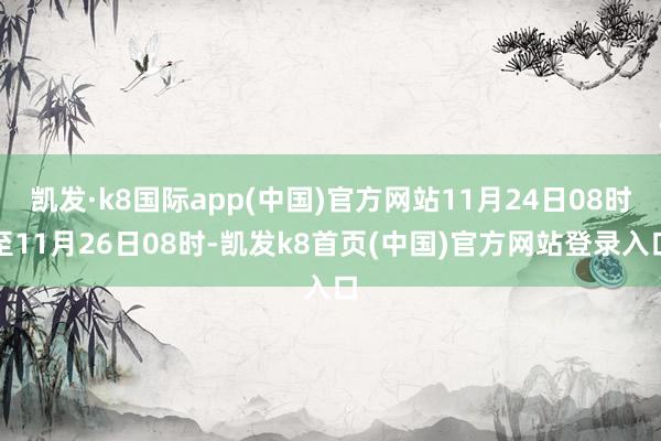 凯发·k8国际app(中国)官方网站11月24日08时至11月26日08时-凯发k8首页(中国)官方网站登录入口