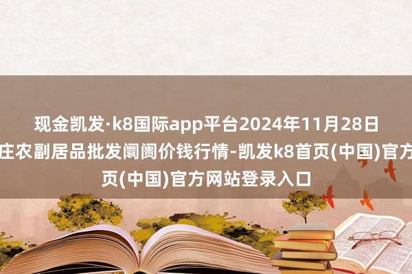 现金凯发·k8国际app平台2024年11月28日北京京丰岳各庄农副居品批发阛阓价钱行情-凯发k8首页(中国)官方网站登录入口