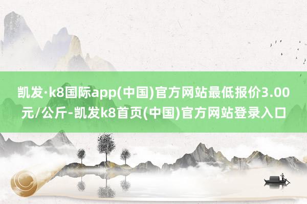 凯发·k8国际app(中国)官方网站最低报价3.00元/公斤-凯发k8首页(中国)官方网站登录入口