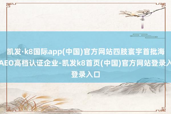 凯发·k8国际app(中国)官方网站四肢寰宇首批海关AEO高档认证企业-凯发k8首页(中国)官方网站登录入口