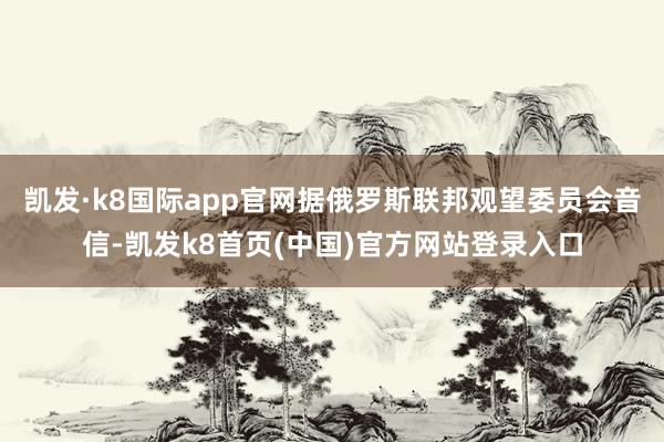 凯发·k8国际app官网据俄罗斯联邦观望委员会音信-凯发k8首页(中国)官方网站登录入口