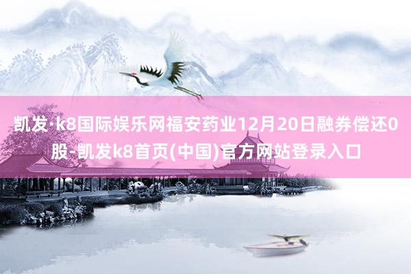 凯发·k8国际娱乐网福安药业12月20日融券偿还0股-凯发k8首页(中国)官方网站登录入口