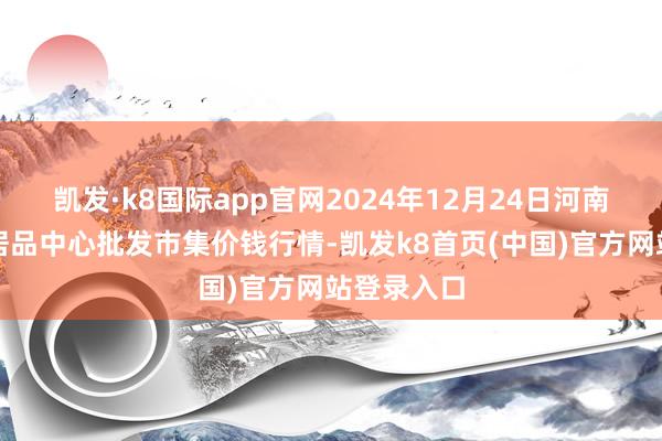 凯发·k8国际app官网2024年12月24日河南商丘市农居品中心批发市集价钱行情-凯发k8首页(中国)官方网站登录入口