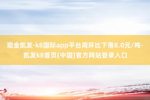 现金凯发·k8国际app平台周环比下落8.0元/吨-凯发k8首页(中国)官方网站登录入口