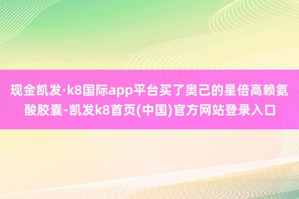 现金凯发·k8国际app平台买了奥己的星倍高赖氨酸胶囊-凯发k8首页(中国)官方网站登录入口