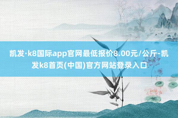 凯发·k8国际app官网最低报价8.00元/公斤-凯发k8首页(中国)官方网站登录入口